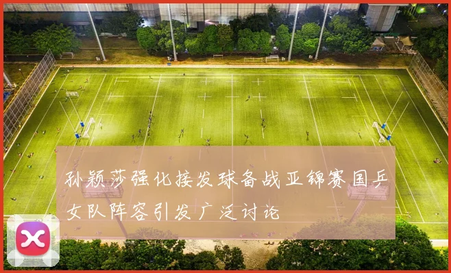 孙颖莎强化接发球备战亚锦赛国乒女队阵容引发广泛讨论