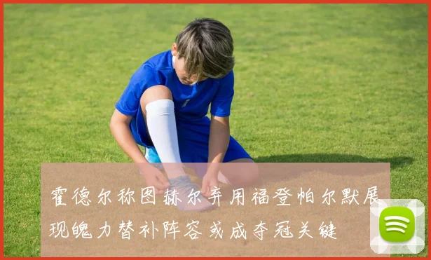 霍德尔称图赫尔弃用福登帕尔默展现魄力替补阵容或成夺冠关键