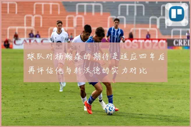 球队对杨瀚森的期待是适应四年后再评估他与科沃德的实力对比