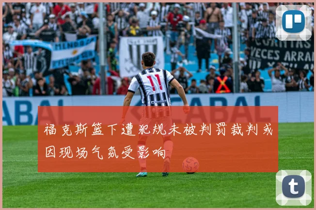 福克斯篮下遭犯规未被判罚裁判或因现场气氛受影响