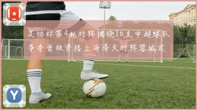 足协杯第4轮对阵揭晓16支中超球队争夺晋级资格上海泽天对阵蓉城定于6月20日19时30分