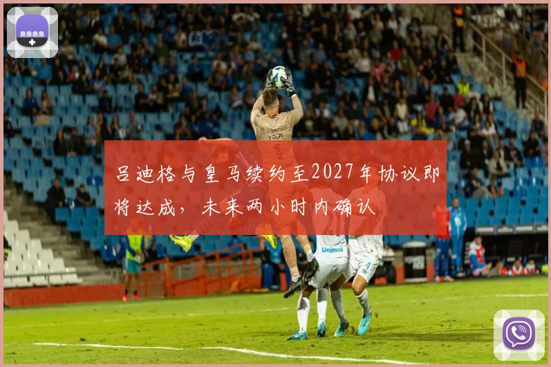 吕迪格与皇马续约至2027年协议即将达成，未来两小时内确认