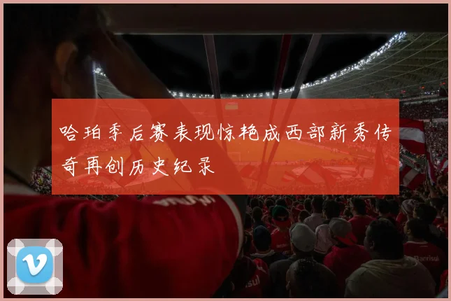 哈珀季后赛表现惊艳成西部新秀传奇再创历史纪录