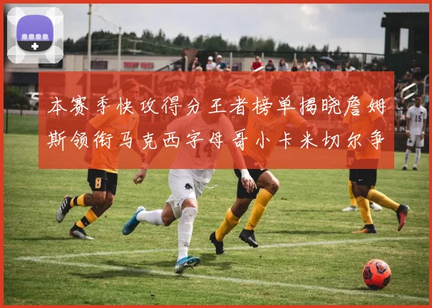本赛季快攻得分王者榜单揭晓詹姆斯领衔马克西字母哥小卡米切尔争辉