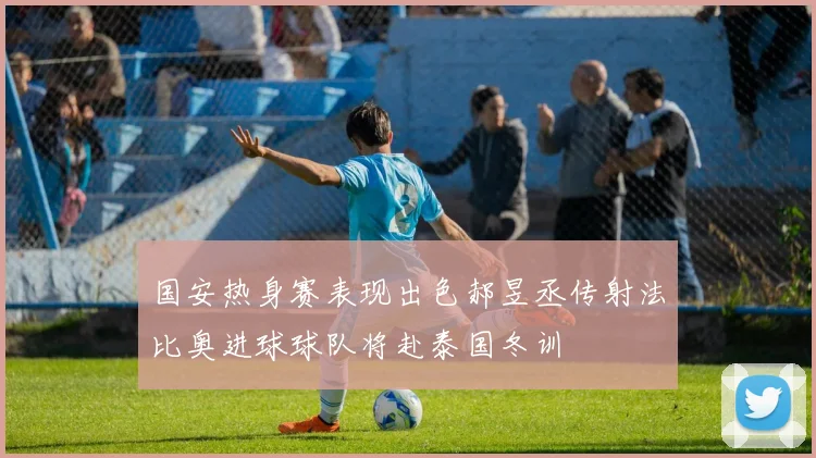 国安热身赛表现出色郝昱丞传射法比奥进球球队将赴泰国冬训