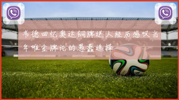 韦德回忆奥运铜牌送人经历感叹当年唯金牌论的愚蠢选择
