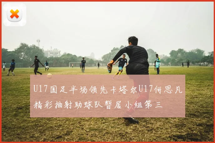 U17国足半场领先卡塔尔U17何思凡精彩抽射助球队暂居小组第三